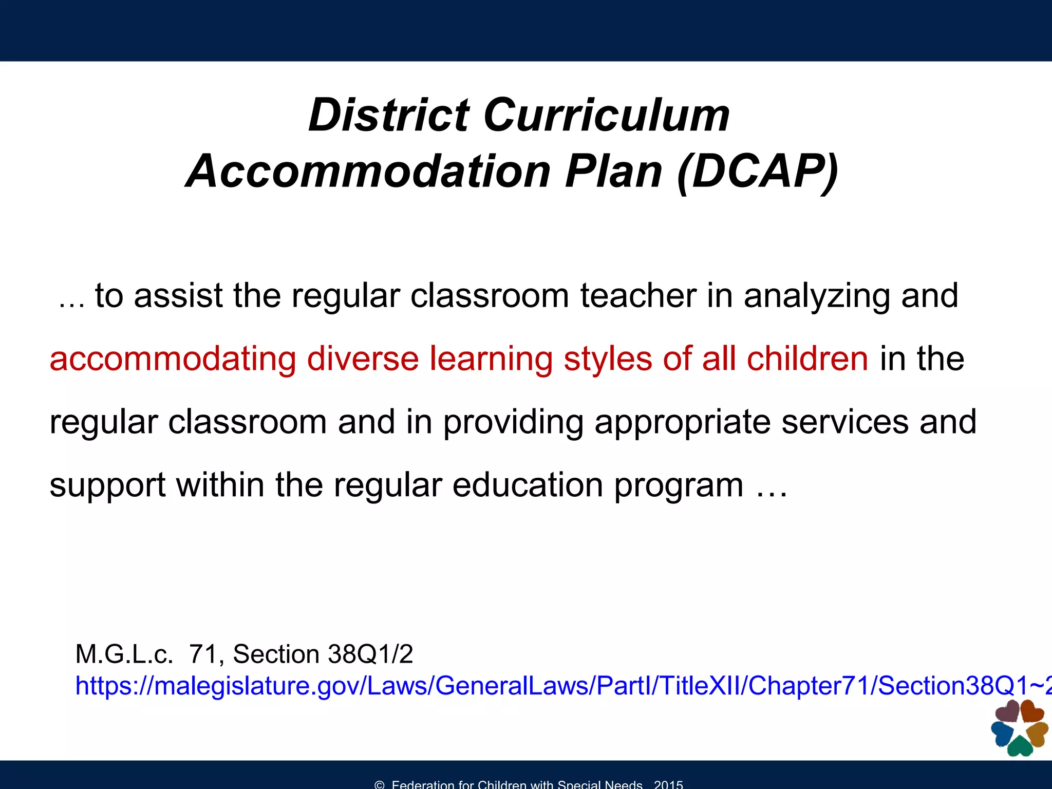 District Curriculum
Accommodation Plan (DCAP)
… to assist the regular classroom teacher in analyzing and
accommodating diverse learning styles of all children in the
regular classroom and in providing appropriate services and
support within the regular education program …
M.G.L.c. 71, Section 38Q1/2
https://malegislature.gov/Laws/GeneralLaws/PartI/TitleXII/Chapter71/Section38Q1~2
 