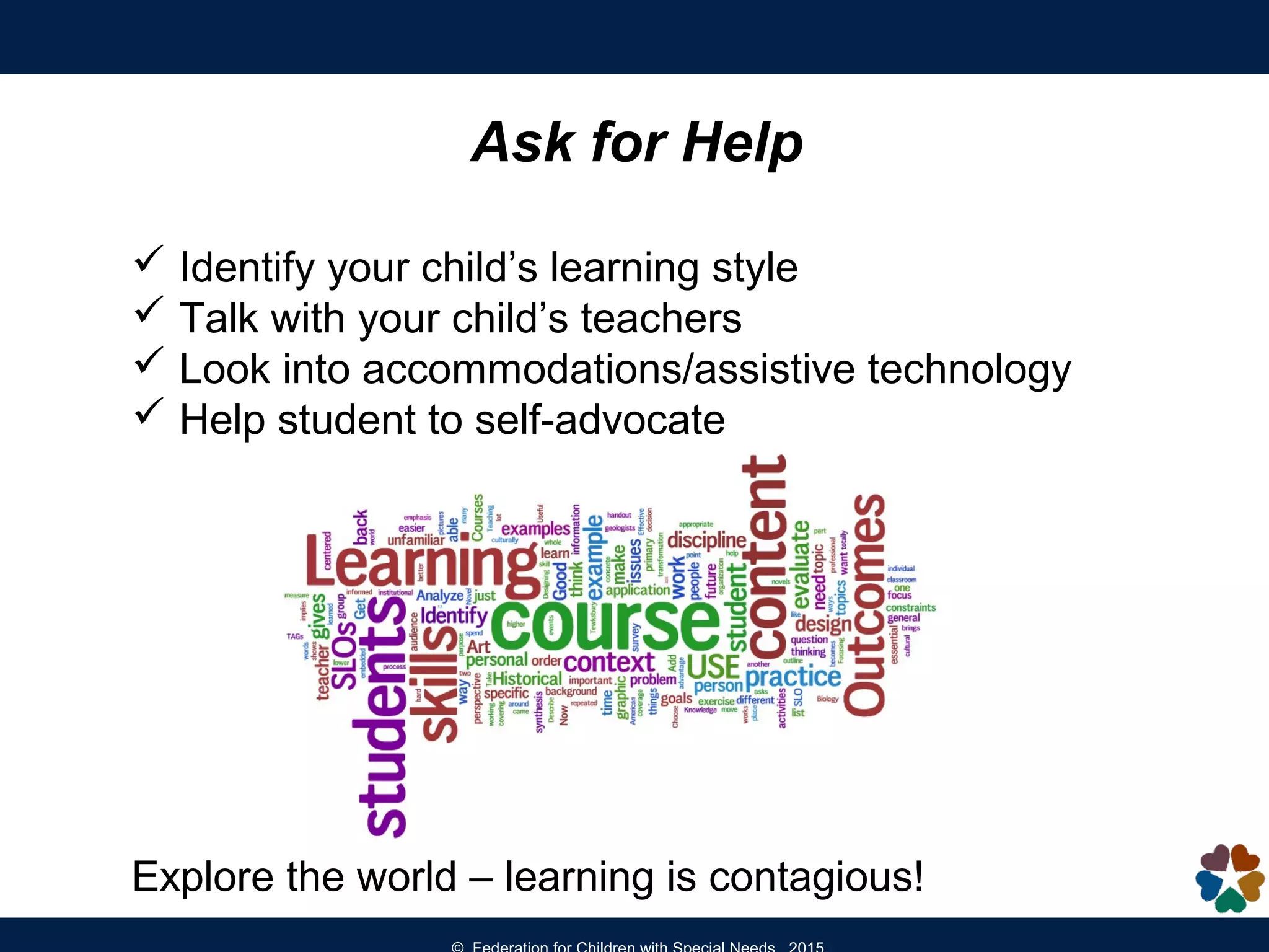 Ask for Help
 Identify your child’s learning style
 Talk with your child’s teachers
 Look into accommodations/assistive technology
 Help student to self-advocate
Explore the world – learning is contagious!
 