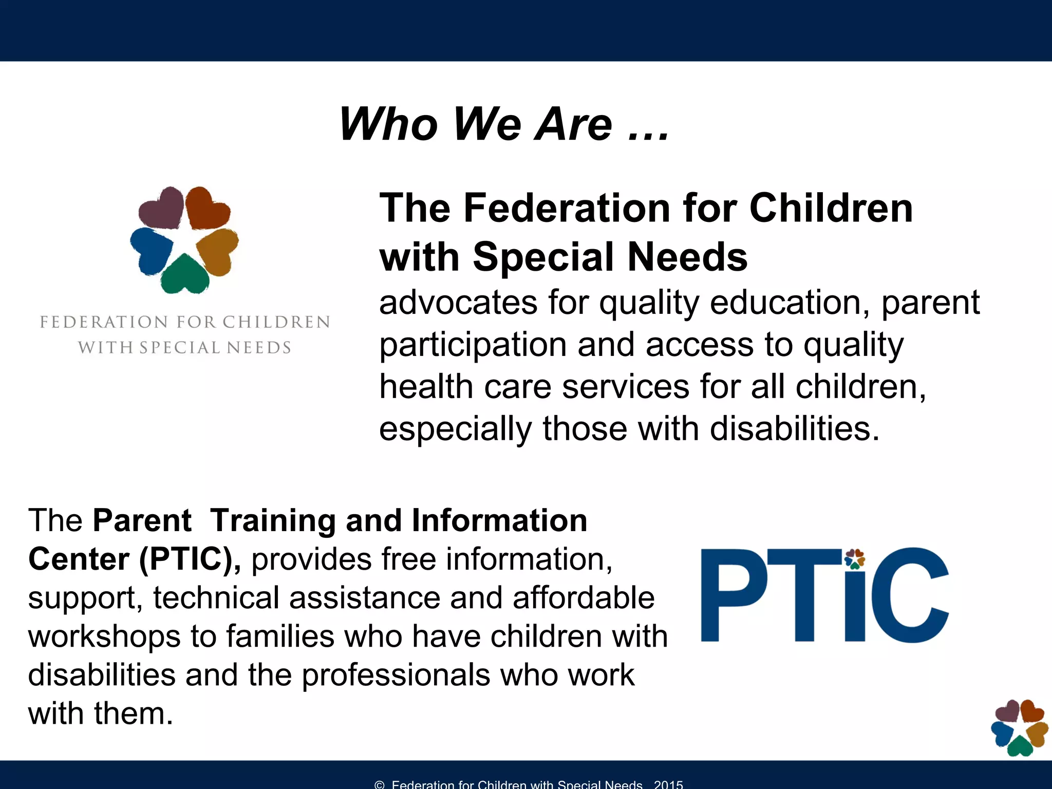 The Federation for Children
with Special Needs
advocates for quality education, parent
participation and access to quality
health care services for all children,
especially those with disabilities.
Who We Are …
The Parent Training and Information
Center (PTIC), provides free information,
support, technical assistance and affordable
workshops to families who have children with
disabilities and the professionals who work
with them.
 