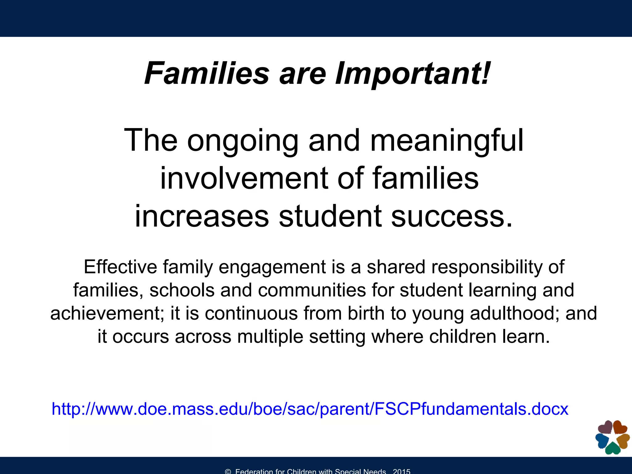 Families are Important!
The ongoing and meaningful
involvement of families
increases student success.
Effective family engagement is a shared responsibility of
families, schools and communities for student learning and
achievement; it is continuous from birth to young adulthood; and
it occurs across multiple setting where children learn.
http://www.doe.mass.edu/boe/sac/parent/FSCPfundamentals.docx
 