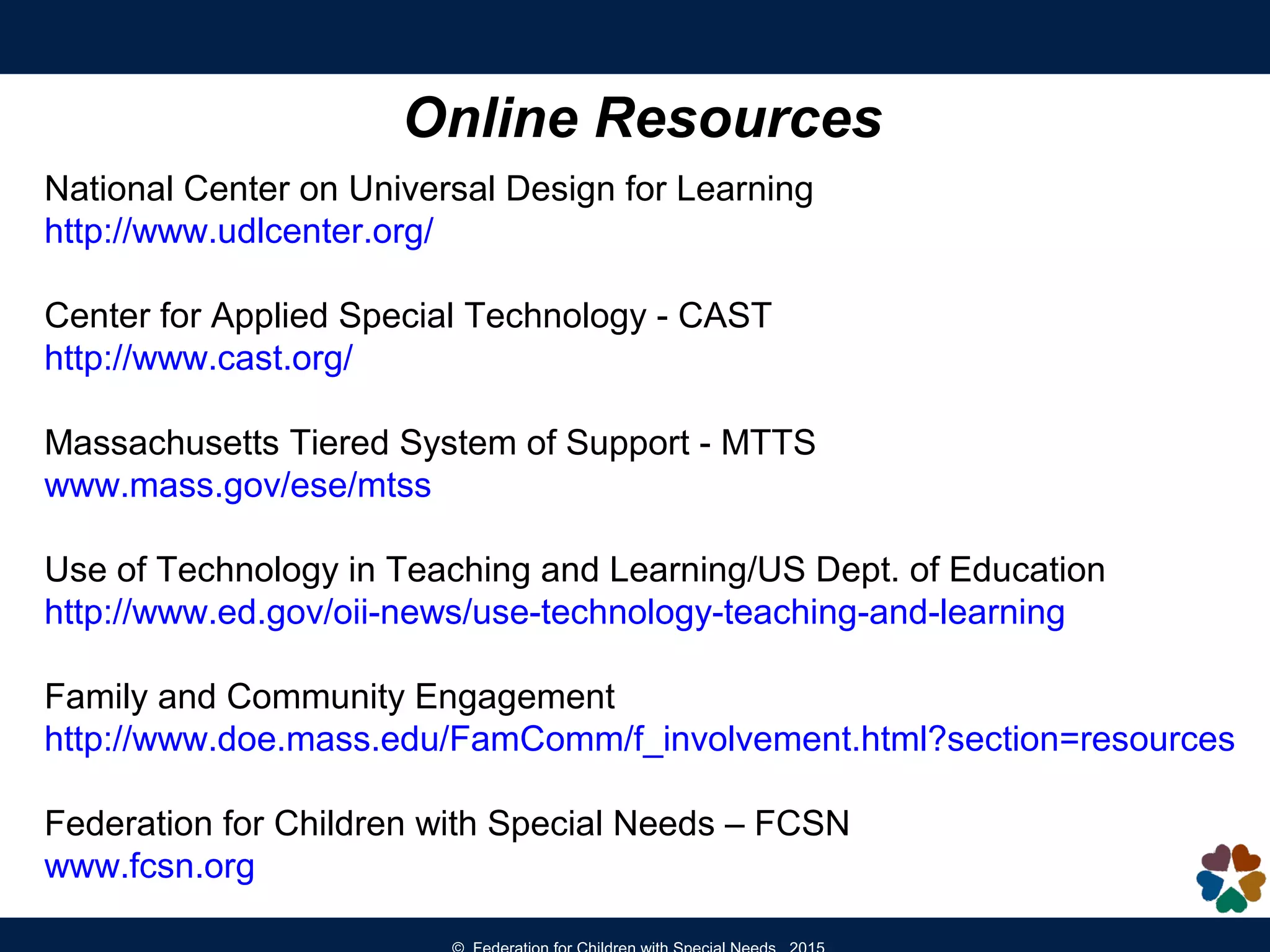 Online Resources
National Center on Universal Design for Learning
http://www.udlcenter.org/
Center for Applied Special Technology - CAST
http://www.cast.org/
Massachusetts Tiered System of Support - MTTS
www.mass.gov/ese/mtss
Use of Technology in Teaching and Learning/US Dept. of Education
http://www.ed.gov/oii-news/use-technology-teaching-and-learning
Family and Community Engagement
http://www.doe.mass.edu/FamComm/f_involvement.html?section=resources
Federation for Children with Special Needs – FCSN
www.fcsn.org
 