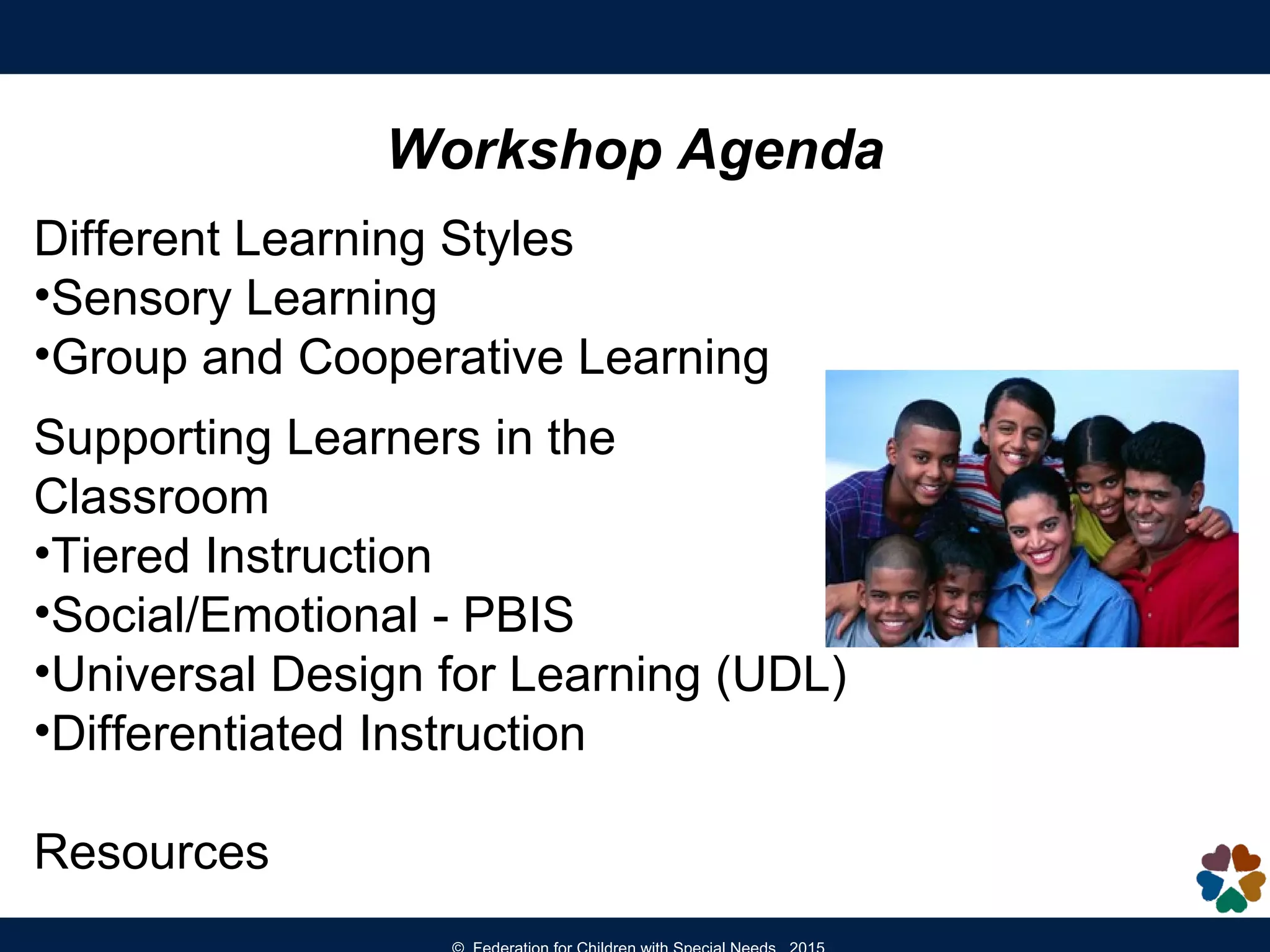 Workshop Agenda
Different Learning Styles
•Sensory Learning
•Group and Cooperative Learning
Supporting Learners in the
Classroom
•Tiered Instruction
•Social/Emotional - PBIS
•Universal Design for Learning (UDL)
•Differentiated Instruction
Resources
 