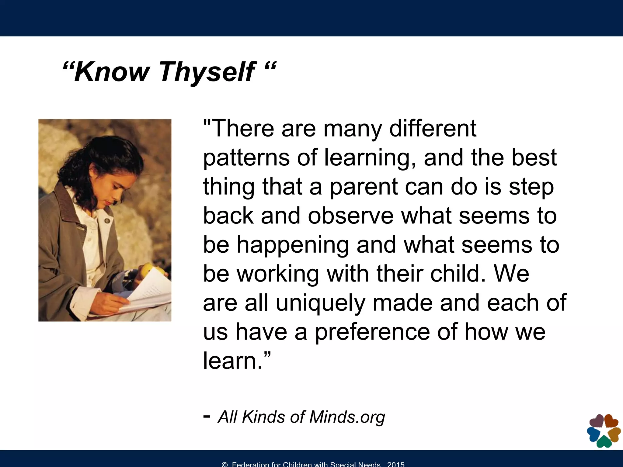 “Know Thyself “
"There are many different
patterns of learning, and the best
thing that a parent can do is step
back and observe what seems to
be happening and what seems to
be working with their child. We
are all uniquely made and each of
us have a preference of how we
learn.”
- All Kinds of Minds.org
 