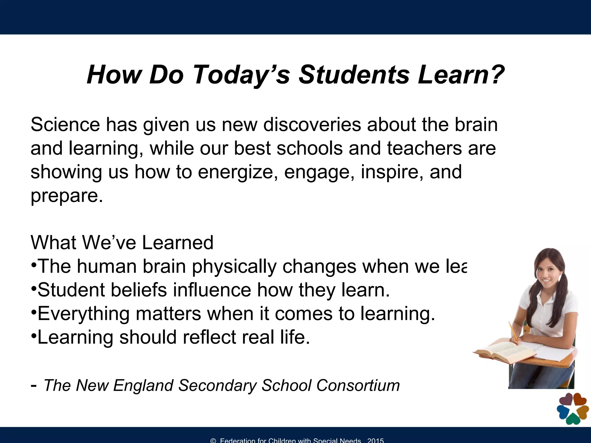 How Do Today’s Students Learn?
Science has given us new discoveries about the brain
and learning, while our best schools and teachers are
showing us how to energize, engage, inspire, and
prepare.
What We’ve Learned
•The human brain physically changes when we learn.
•Student beliefs influence how they learn.
•Everything matters when it comes to learning.
•Learning should reflect real life.
- The New England Secondary School Consortium
 