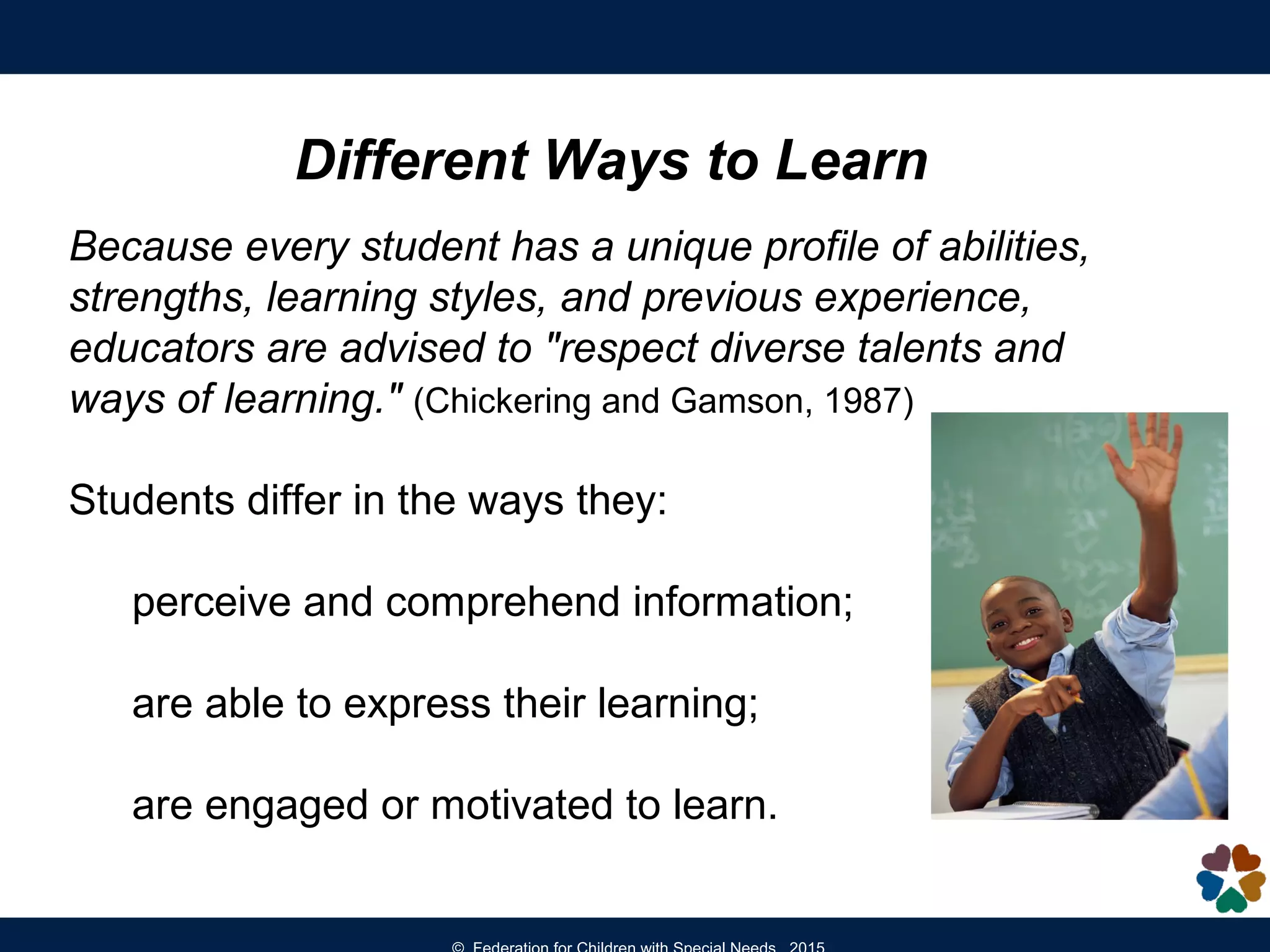 Different Ways to Learn
Because every student has a unique profile of abilities,
strengths, learning styles, and previous experience,
educators are advised to "respect diverse talents and
ways of learning." (Chickering and Gamson, 1987)
Students differ in the ways they:
perceive and comprehend information;
are able to express their learning;
are engaged or motivated to learn.
 
