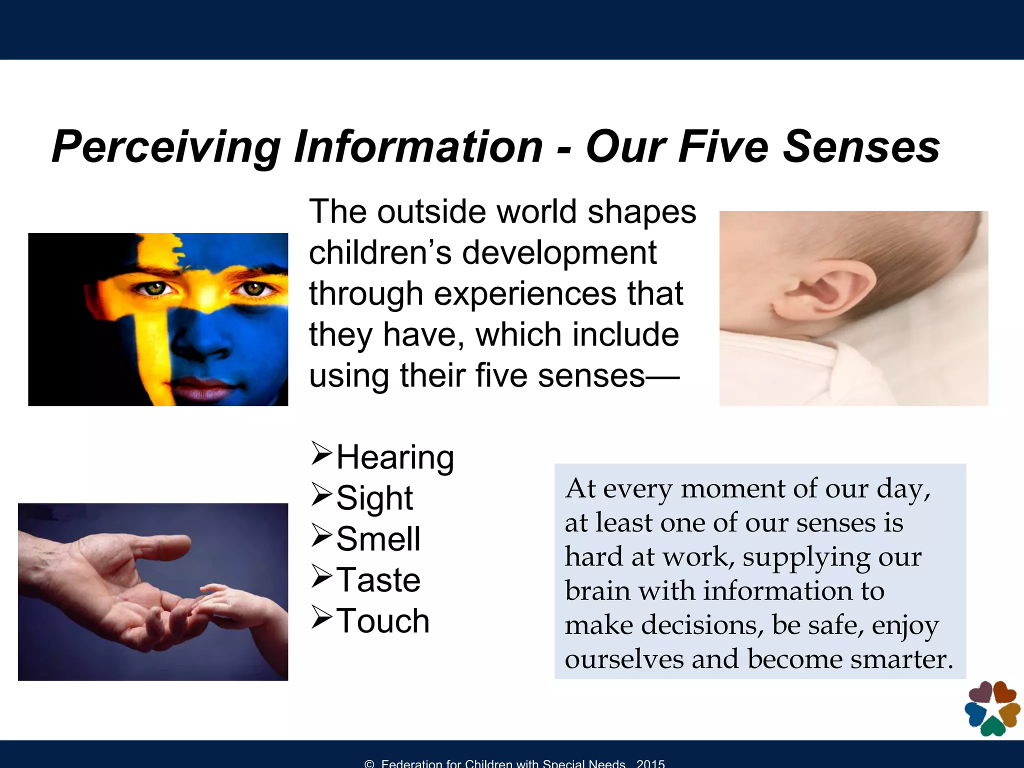 Perceiving Information - Our Five Senses
The outside world shapes
children’s development
through experiences that
they have, which include
using their five senses—
Hearing
Sight
Smell
Taste
Touch
At every moment of our day,
at least one of our senses is
hard at work, supplying our
brain with information to
make decisions, be safe, enjoy
ourselves and become smarter.
 