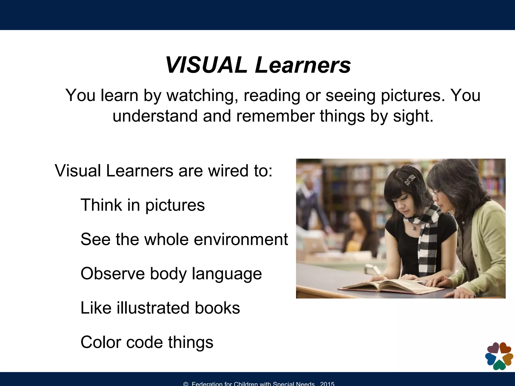 VISUAL Learners
You learn by watching, reading or seeing pictures. You
understand and remember things by sight.
Visual Learners are wired to:
Think in pictures
See the whole environment
Observe body language
Like illustrated books
Color code things
 