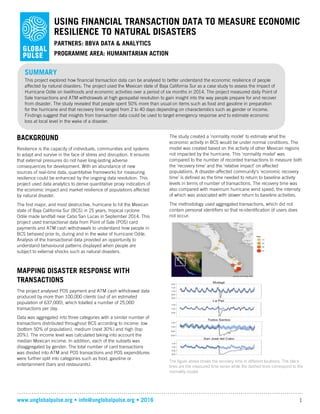 www.unglobalpulse.org • info@unglobalpulse.org • 2016 1
USING FINANCIAL TRANSACTION DATA TO MEASURE ECONOMIC
RESILIENCE TO NATURAL DISASTERS
PARTNERS: BBVA DATA & ANALYTICS
PROGRAMME AREA: HUMANITARIAN ACTION
BACKGROUND
Resilience is the capacity of individuals, communities and systems
to adapt and survive in the face of stress and disruption. It ensures
that external pressures do not have long-lasting adverse
consequences for development. With an abundance of new
sources of real-time data, quantitative frameworks for measuring
resilience could be enhanced by the ongoing data revolution. This
project used data analytics to derive quantitative proxy indicators of
the economic impact and market resilience of populations affected
by natural disaster.
The first major, and most destructive, hurricane to hit the Mexican
state of Baja California Sur (BCS) in 25 years, tropical cyclone
Odile made landfall near Cabo San Lucas in September 2014. This
project used transactional data from Point of Sale (POS) card
payments and ATM cash withdrawals to understand how people in
BCS behaved prior to, during and in the wake of hurricane Odile.
Analysis of the transactional data provided an opportunity to
understand behavioural patterns displayed when people are
subject to external shocks such as natural disasters.
MAPPING DISASTER RESPONSE WITH
TRANSACTIONS
The project analysed POS payment and ATM cash withdrawal data
produced by more than 100,000 clients (out of an estimated
population of 637,000), which totalled a number of 25,000
transactions per day.
Data was aggregated into three categories with a similar number of
transactions distributed throughout BCS according to income: low
(bottom 50% of population), medium (next 30%) and high (top
20%). The income level was calculated taking into account the
median Mexican income. In addition, each of the subsets was
disaggregated by gender. The total number of card transactions
was divided into ATM and POS transactions and POS expenditures
were further split into categories such as food, gasoline or
entertainment (bars and restaurants).
The study created a ‘normality model’ to estimate what the
economic activity in BCS would be under normal conditions. The
model was created based on the activity of other Mexican regions
not impacted by the hurricane. This ‘normality model’ was
compared to the number of recorded transactions to measure both
the ‘recovery time’ and the ‘relative impact’ on affected
populations. A disaster-affected community’s ‘economic recovery
time’ is defined as the time needed to return to baseline activity
levels in terms of number of transactions. The recovery time was
also compared with maximum hurricane wind speed, the intensity
of which was associated with slower return to baseline activities.
The methodology used aggregated transactions, which did not
contain personal identifiers so that re-identification of users does
not occur.
The figure above shows the recovery time in different locations. The black
lines are the measured time series while the dashed lines correspond to the
normality model.
SUMMARY
This project explored how financial transaction data can be analysed to better understand the economic resilience of people
affected by natural disasters. The project used the Mexican state of Baja California Sur as a case study to assess the impact of
Hurricane Odile on livelihoods and economic activities over a period of six months in 2014. The project measured daily Point of
Sale transactions and ATM withdrawals at high geospatial resolution to gain insight into the way people prepare for and recover
from disaster. The study revealed that people spent 50% more than usual on items such as food and gasoline in preparation
for the hurricane and that recovery time ranged from 2 to 40 days depending on characteristics such as gender or income.
Findings suggest that insights from transaction data could be used to target emergency response and to estimate economic
loss at local level in the wake of a disaster.
 