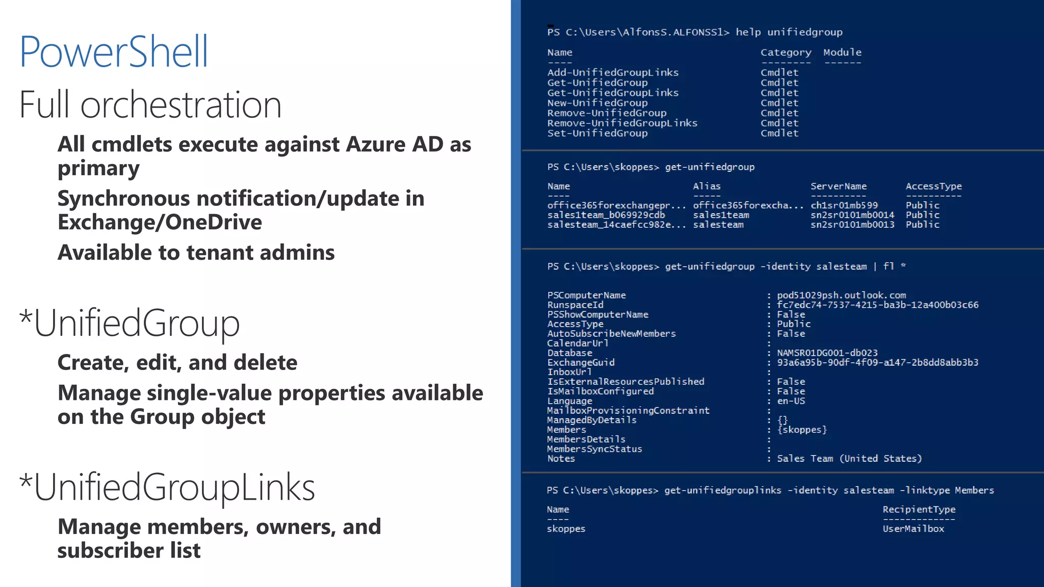 PowerShell: Unified Group Links
Get Group Members
Get-UnifiedGroupLinks –Identity SalesTeam –LinkType Members
Add Member/Owner
Add-UnifiedGroupLinks –Identity SalesTeam –Links my@email.pt –LinkType Members
Add-UnifiedGroupLinks –Identity SalesTeam –Links my@email.pt –LinkType Owners
Remove Group Member
Remove-UnifiedGroupLinks SalesTeam –LinkType Members –Links my@email.pt
Remove Group Owner
Remove-UnifiedGroupLinks SalesTeam –LinkType Owners –Links my@email.pt
Remove-UnifiedGroupLinks SalesTeam –LinkType Members –Links my@email.pt
 