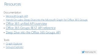Resources
Documentation
• Microsoft Graph API
• Hands On Labs: Deep Dive into the Microsoft Graph for Office 365 Groups
• Office 365 unified API overview
• Office 365 Groups REST API reference
• Deep Dive into the Office 365 Groups API
Tools
• Graph Explorer
• Groups Explorer
 