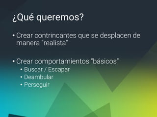 ¿Qué queremos?
• Crear contrincantes que se desplacen de
manera “realista”
• Crear comportamientos “básicos”
• Buscar / Escapar
• Deambular
• Perseguir
 