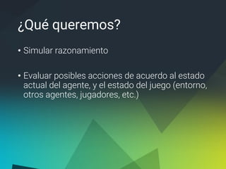 ¿Qué queremos?
• Simular razonamiento
• Evaluar posibles acciones de acuerdo al estado
actual del agente, y el estado del juego (entorno,
otros agentes, jugadores, etc.)
 