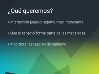 ¿Qué queremos?
• Interacción jugador-agente más interesante
• Que el espacio forme parte de las mecánicas
• Incorporar sensación de realismo
 