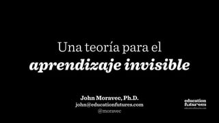 Una teoría para el
aprendizaje invisible
John Moravec, Ph.D.
john@educationfutures.com
@moravec
educationfutures.com
 