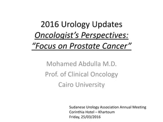 2016 Urology Updates
Oncologist’s Perspectives:
“Focus on Prostate Cancer”
Mohamed Abdulla M.D.
Prof. of Clinical Oncology
Cairo University
Sudanese Urology Association Annual Meeting
Corinthia Hotel – Khartoum
Friday, 25/03/2016
 