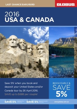Save 5%*
when you book and
deposit your United States and/or
Canada tour by 26 April 2016.
SAVE up to $686 per couple!
BOOK EARLY &
SAVE
5%
SAVE5% Multiple Tour
Discount
plus
Repeat Traveller
DiscountSAVE 5%
plus
www.globus.com.au
2016
USA & CANADA
LAST CHANCE EARLYBIRD
 