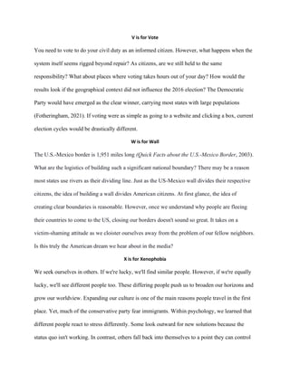 V is for Vote
You need to vote to do your civil duty as an informed citizen. However, what happens when the
system itself seems rigged beyond repair? As citizens, are we still held to the same
responsibility? What about places where voting takes hours out of your day? How would the
results look if the geographical context did not influence the 2016 election? The Democratic
Party would have emerged as the clear winner, carrying most states with large populations
(Fotheringham, 2021). If voting were as simple as going to a website and clicking a box, current
election cycles would be drastically different.
W is for Wall
The U.S.-Mexico border is 1,951 miles long (Quick Facts about the U.S.-Mexico Border, 2003).
What are the logistics of building such a significant national boundary? There may be a reason
most states use rivers as their dividing line. Just as the US-Mexico wall divides their respective
citizens, the idea of building a wall divides American citizens. At first glance, the idea of
creating clear boundaries is reasonable. However, once we understand why people are fleeing
their countries to come to the US, closing our borders doesn't sound so great. It takes on a
victim-shaming attitude as we cloister ourselves away from the problem of our fellow neighbors.
Is this truly the American dream we hear about in the media?
X is for Xenophobia
We seek ourselves in others. If we're lucky, we'll find similar people. However, if we're equally
lucky, we'll see different people too. These differing people push us to broaden our horizons and
grow our worldview. Expanding our culture is one of the main reasons people travel in the first
place. Yet, much of the conservative party fear immigrants. Within psychology, we learned that
different people react to stress differently. Some look outward for new solutions because the
status quo isn't working. In contrast, others fall back into themselves to a point they can control
 