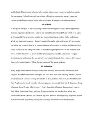 and feel safe. The retreating behavior helps explain why so many conservatives harbor such ire
for immigrants. Unfamiliar speech and cultural celebrations unnerve the already concerned
citizens that feel our country is on the brink of collapse. What can we do to assure them?
Y is for Youth
Is the system designed to dissuade young voters from sharing their voices? Speaking from my
personal experience, I only sent a letter in my entire life once I turned 18 and voted. Even today,
at 28 years old, I've never sent a note for any reason other than to cast my ballot in elections.
While my situation is extreme, I doubt it's much different for other millennials. We grew up in
the digital era. It makes sense to us, and the fact that we don't vote by visiting a website in 2023
seems ludicrous to me. The youth spend so much time fighting to survive in this economy that
it's no wonder they aren't as involved in the political process as older generations. I suspect
people in power understand this and actively vote to deter the youth from voting in full because
these politicians realize they'd lose the next election if the young spoke up.
Z is for Zealotry
Many people follow Donald Trump with a fervent intensity witnessed only within cults and
religions. I don't blame them for hoping he will save them from their suffering. After all, anyone
would appreciate someone coming down to fix all their problems. However, this blind faith isn't
free. People must critically consider why such a person is coming to their aid. Is the person doing
it because they will make a lot of money? Or are they doing it because they genuinely care for
their fellow Americans? I may not know Trump personally, but how he flips, twists, and
dismisses his words confuses and concerns my trust. Someone wishing to truly help those around
them would speak much more directly and discourage blind zeal within their followers.
 