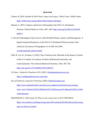 Works Cited
Clinton, B. (2016, October 4). Bill Clinton: Impact and Legacy | Miller Center. Miller Center.
https://millercenter.org/president/clinton/impact-and-legacy
Bankert, A. (2021). Negative and Positive Partisanship in the 2016 U.S. Presidential
Elections. Political Behavior, 43(4), 1467–1485. https://doi.org/10.1007/s11109-020-
09599-1
A. Stewart Fotheringham, Ziqi Li & Levi John Wolf(2021)Scale, Context, and Heterogeneity: A
Spatial Analytical Perspective on the 2016 U.S. Presidential Election,Annals of the
American Association of Geographers,111:6,1602-1621,DOI:
10.1080/24694452.2020.1835459
Zulli, D., Coe, K., & Isaacs, Z. (2023). News Framing in the Aftermath of the January 6 Attacks
on the U.S. Capitol: An Analysis of Labels, Definitional Uncertainty, and
Contextualization. The American Behavioral Scientist., 67(6), 702–720.
https://doi.org/10.1177%2F00027642221096333
US States - Ranked by Population 2023. (2023). Worldpopulationreview.com.
https://worldpopulationreview.com/states
Size of California compared to Wyoming. (2022). Mylifeelsewhere.com.
https://www.mylifeelsewhere.com/state-size-comparison/california-usa/wyoming-
usa#:~:text=California%20is%20about%201.6%20times,more%20people%20live%20in
%20California).
MAHTESIAN, C. (2016, June 15). What are the swing states in 2016? POLITICO.
https://www.politico.com/blogs/swing-states-2016-election/2016/06/what-are-the-swing-
states-in-2016-list-224327
 