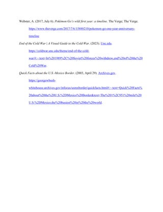 Webster, A. (2017, July 6). Pokémon Go’s wild first year: a timeline. The Verge; The Verge.
https://www.theverge.com/2017/7/6/15888210/pokemon-go-one-year-anniversary-
timeline
End of the Cold War | A Visual Guide to the Cold War. (2023). Unc.edu.
https://coldwar.unc.edu/theme/end-of-the-cold-
war/#:~:text=In%201989%2C%20Soviet%20forces%20withdrew,end%20of%20the%20
Cold%20War.
Quick Facts about the U.S.-Mexico Border. (2003, April 29). Archives.gov.
https://georgewbush-
whitehouse.archives.gov/infocus/usmxborder/quickfacts.html#:~:text=Quick%20Facts%
20about%20the%20U.S.%2DMexico%20Border&text=The%201%2C951%20mile%20
U.S.%2DMexico,the%20busiest%20in%20the%20world.
 