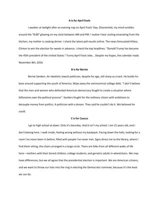 A is for April Fools
I awaken at twilight after an evening nap on April Fools' Day. Disoriented, my mind tumbles
around the "8:00" glowing on my clock between AM and PM. I realize I hear sizzling emanating from the
kitchen; my mother is cooking dinner. I check the latest poll results online. The news forecasted Hillary
Clinton to win the election for weeks in advance. I check the top headlines. "Donald Trump has become
the 45th president of the United States." Funny April Fools Joke... Despite my hopes, the calendar reads
November 8th, 2016.
B is for Bernie
Bernie Sanders. An idealistic Jewish politician, despite his age, still sharp as a tack. He builds his
base around supporting the youth of America. Wipe away the astronomical college debt. "I don't believe
that the men and women who defended American democracy fought to create a situation where
billionaires own the political process" -Sanders fought for the ordinary citizen with ambitions to
decouple money from politics. A politician with a dream. They said he couldn't do it. We believed he
could.
C is for Caucus
I go to high school at dawn. Only it's Saturday. And it isn't my school. I am 21 years old, and I
don't belong here. I walk inside, feeling wrong without my backpack. Pacing down the halls, looking for a
room I've never been in before, filled with people I've never met. Signs direct me to the library, where I
find them sitting, the chairs arranged in a large circle. There are folks from all different walks of life
here—mothers with their bored children, college students, and geriatric adults in wheelchairs. We may
have differences, but we all agree that the presidential election is important. We are American citizens,
and we want to throw our hats into the ring in electing the Democratic nominee; because it's the least
we can do.
 