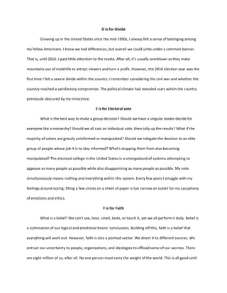 D is for Divide
Growing up in the United States since the mid-1990s, I always felt a sense of belonging among
my fellow Americans. I knew we had differences, but overall we could unite under a common banner.
That is, until 2016. I paid little attention to the media. After all, it's usually overblown as they make
mountains out of molehills to attract viewers and turn a profit. However, the 2016 election year was the
first time I felt a severe divide within the country. I remember considering the civil war and whether the
country reached a satisfactory compromise. The political climate had revealed scars within the country
previously obscured by my innocence.
E is for Electoral vote
What is the best way to make a group decision? Should we have a singular leader decide for
everyone like a monarchy? Should we all cast an individual vote, then tally up the results? What if the
majority of voters are grossly uninformed or manipulated? Should we relegate the decision to an elite
group of people whose job it is to stay informed? What's stopping them from also becoming
manipulated? The electoral college in the United States is a smorgasbord of systems attempting to
appease as many people as possible while also disappointing as many people as possible. My vote
simultaneously means nothing and everything within this system. Every few years I struggle with my
feelings around voting; filling a few circles on a sheet of paper is too narrow an outlet for my cacophony
of emotions and ethics.
F is for Faith
What is a belief? We can't see, hear, smell, taste, or touch it, yet we all perform it daily. Belief is
a culmination of our logical and emotional brains' conclusions. Building off this, faith is a belief that
everything will work out. However, faith is also a pointed vector. We direct it to different sources. We
entrust our uncertainty to people, organizations, and ideologies to offload some of our worries. There
are eight million of us, after all. No one person must carry the weight of the world. This is all good until
 