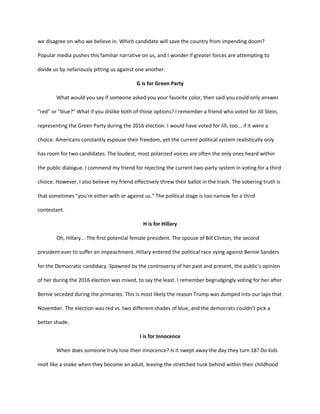 we disagree on who we believe in. Which candidate will save the country from impending doom?
Popular media pushes this familiar narrative on us, and I wonder if greater forces are attempting to
divide us by nefariously pitting us against one another.
G is for Green Party
What would you say if someone asked you your favorite color, then said you could only answer
"red" or "blue?" What if you dislike both of those options? I remember a friend who voted for Jill Stein,
representing the Green Party during the 2016 election. I would have voted for Jill, too... if it were a
choice. Americans constantly espouse their freedom, yet the current political system realistically only
has room for two candidates. The loudest, most polarized voices are often the only ones heard within
the public dialogue. I commend my friend for rejecting the current two-party system in voting for a third
choice. However, I also believe my friend effectively threw their ballot in the trash. The sobering truth is
that sometimes "you're either with or against us." The political stage is too narrow for a third
contestant.
H is for Hillary
Oh, Hillary... The first potential female president. The spouse of Bill Clinton, the second
president ever to suffer an impeachment. Hillary entered the political race vying against Bernie Sanders
for the Democratic candidacy. Spawned by the controversy of her past and present, the public's opinion
of her during the 2016 election was mixed, to say the least. I remember begrudgingly voting for her after
Bernie seceded during the primaries. This is most likely the reason Trump was dumped into our laps that
November. The election was red vs. two different shades of blue, and the democrats couldn't pick a
better shade.
I is for Innocence
When does someone truly lose their innocence? Is it swept away the day they turn 18? Do kids
molt like a snake when they become an adult, leaving the stretched husk behind within their childhood
 
