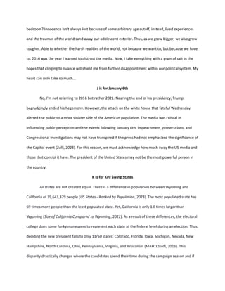 bedroom? Innocence isn't always lost because of some arbitrary age cutoff, instead, lived experiences
and the traumas of the world sand away our adolescent exterior. Thus, as we grow bigger, we also grow
tougher. Able to whether the harsh realities of the world, not because we want to, but because we have
to. 2016 was the year I learned to distrust the media. Now, I take everything with a grain of salt in the
hopes that clinging to nuance will shield me from further disappointment within our political system. My
heart can only take so much...
J is for January 6th
No, I'm not referring to 2016 but rather 2021. Nearing the end of his presidency, Trump
begrudgingly ended his hegemony. However, the attack on the white house that fateful Wednesday
alerted the public to a more sinister side of the American population. The media was critical in
influencing public perception and the events following January 6th. Impeachment, prosecutions, and
Congressional investigations may not have transpired if the press had not emphasized the significance of
the Capitol event (Zulli, 2023). For this reason, we must acknowledge how much sway the US media and
those that control it have. The president of the United States may not be the most powerful person in
the country.
K is for Key Swing States
All states are not created equal. There is a difference in population between Wyoming and
California of 39,643,329 people (US States - Ranked by Population, 2023). The most populated state has
69 times more people than the least populated state. Yet, California is only 1.6 times larger than
Wyoming (Size of California Compared to Wyoming, 2022). As a result of these differences, the electoral
college does some funky maneuvers to represent each state at the federal level during an election. Thus,
deciding the new president falls to only 11/50 states: Colorado, Florida, Iowa, Michigan, Nevada, New
Hampshire, North Carolina, Ohio, Pennsylvania, Virginia, and Wisconsin (MAHTESIAN, 2016). This
disparity drastically changes where the candidates spend their time during the campaign season and if
 