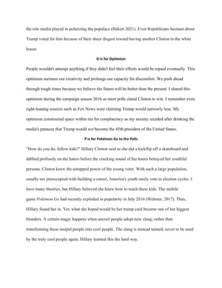 the role media played in polarizing the populace (Bakert 2021). Even Republicans hesitant about
Trump voted for him because of their sheer disgust toward having another Clinton in the white
house.
O is for Optimism
People wouldn't attempt anything if they didn't feel their efforts would be repaid eventually. This
optimism nurtures our creativity and prolongs our capacity for discomfort. We push ahead
through tough times because we believe the future will be better than the present. I shared this
optimism during the campaign season 2016 as most polls slated Clinton to win. I remember even
right-leaning sources such as Fox News were claiming Trump would narrowly lose. My
optimism constructed space within me for complacency as my anxiety receded after drinking the
media's panacea that Trump would not become the 45th president of the United States.
P is for Pokémon Go to the Polls
"How do you do, fellow kids?" Hillary Clinton said as she did a kickflip off a skateboard and
dabbed profusely on the haters before the cracking sound of her knees betrayed her youthful
persona. Clinton knew the untapped power of the young voter. With such a large population,
usually too preoccupied with building a career, America's youth rarely vote in election cycles. I
have many theories, but Hillary believed she knew how to reach these kids. The mobile
game Pokémon Go had recently exploded in popularity in July 2016 (Webster, 2017). Thus,
Hillary found her in. Yet, what she hoped would be her trump card became one of her biggest
blunders. A certain magic happens when uncool people adopt new slang; rather than
transforming these insipid people into cool people. The slang is instead tainted, never to be used
by the truly cool people again. Hillary learned this the hard way.
 