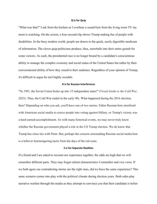 Q is for Quip
"What was that?" I ask from the kitchen as I overhear a sound byte from the living room TV my
mom is watching. On the screen, a four-second clip shows Trump making fun of people with
disabilities. In the busy modern world, people are drawn to the quick, easily digestible modicum
of information. The clever quip politicians produce, thus, snowballs into their entire gestalt for
some viewers. As such, the presidential race is no longer bound by a candidate's conscientious
ability to manage the complex economy and social status of the United States but rather by their
conversational ability of how they sound to their audience. Regardless of your opinion of Trump,
it's difficult to argue he isn't highly sociable.
R is for Russian Interference
"In 1991, the Soviet Union broke up into 15 independent states" (Visual Guide to the Cold War,
2023). Thus, the Cold War ended in the early 90s. What happened during the 2016 election,
then? Depending on who you ask, you'll have one of two stories. Either Russian bots interfered
with American social media to coerce people into voting against Hillary, or Trump's victory was
a hard-earned accomplishment. As with many historical events, we may never truly know
whether the Russian government played a role in the US Trump election. We do know that
Trump has close ties with Putin. But, perhaps the concern surrounding Russian social media bots
is a leftover fearmongering tactic from the days of the red scare.
S is for Separate Realities
If a friend and I are asked to recount our experience together, the odds are high that we will
remember different parts. They may forget salient characteristics I remember and vice versa. If
we both agree our contradicting stories are the right ones, did we have the same experience? This
same scenario comes into play with the political climate during election years. Both sides play
narrative warfare through the media as they attempt to convince you that their candidate is holier
 