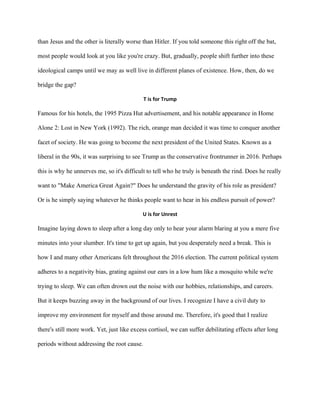 than Jesus and the other is literally worse than Hitler. If you told someone this right off the bat,
most people would look at you like you're crazy. But, gradually, people shift further into these
ideological camps until we may as well live in different planes of existence. How, then, do we
bridge the gap?
T is for Trump
Famous for his hotels, the 1995 Pizza Hut advertisement, and his notable appearance in Home
Alone 2: Lost in New York (1992). The rich, orange man decided it was time to conquer another
facet of society. He was going to become the next president of the United States. Known as a
liberal in the 90s, it was surprising to see Trump as the conservative frontrunner in 2016. Perhaps
this is why he unnerves me, so it's difficult to tell who he truly is beneath the rind. Does he really
want to "Make America Great Again?" Does he understand the gravity of his role as president?
Or is he simply saying whatever he thinks people want to hear in his endless pursuit of power?
U is for Unrest
Imagine laying down to sleep after a long day only to hear your alarm blaring at you a mere five
minutes into your slumber. It's time to get up again, but you desperately need a break. This is
how I and many other Americans felt throughout the 2016 election. The current political system
adheres to a negativity bias, grating against our ears in a low hum like a mosquito while we're
trying to sleep. We can often drown out the noise with our hobbies, relationships, and careers.
But it keeps buzzing away in the background of our lives. I recognize I have a civil duty to
improve my environment for myself and those around me. Therefore, it's good that I realize
there's still more work. Yet, just like excess cortisol, we can suffer debilitating effects after long
periods without addressing the root cause.
 