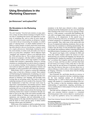 Journal of Marketing Education
2016, Vol. 38(2) 71­–72
© The Author(s) 2016
Reprints and permissions:
sagepub.com/journalsPermissions.nav
DOI: 10.1177/0273475316653542
jmed.sagepub.com
Editor’s Corner
On Simulation in the Marketing
Classroom
The verb “simulate,” from the Latin simulare, to copy, repre-
sent, or feign, has three distinct meanings in English. First, it
can refer to something that imitates the appearance or char-
acter of something else, such as when an actor stoops or
walks very slowly in order to portray an old person. Second,
it can refer to the act of pretending, for example, in a child’s
game of “playing house,” in which children pretend to be
adults in a home situation. Its third, much more recent mean-
ing refers directly to the act of producing a computer model
of a complex phenomenon. Interestingly, tracking the use of
the word simulate in written work and media over time (as
well as its noun form “simulation” and its adjective forms
“simulated” and “simulative”) shows a very rapid take-off in
the 1950s and from then on. This is almost certainly due to
the advent of computers, with their ability to rapidly calcu-
late the interaction effects of the large numbers of complex
variables that constitute a phenomenon. However, viewing
simulation as something that can only be done by computers
is, in our opinion, limiting. For the purposes of learning, the
real world can indeed be copied, represented, imitated, and
pretended, as well as pretended in the marketing classroom.
Philip Kotler (2011) is quoted as saying that marketing
takes a day to learn but a lifetime to master. Most students
will find learning the fundamentals of marketing a lot easier
than the principles of physics, less challenging than the com-
plexities of studying a new language, and inevitably more
exciting than an accounting course. But much of their real
marketing learning will occur outside of the classroom. With
the fundamentals in hand they will learn much more by
observation, experimentation, and relentless practice. Stated
differently, more of the learning that enables them to master
marketing will occur in the real world than in the classroom.
In their efforts to enhance and accelerate this learning, many
marketing teachers have turned to simulations that take stu-
dents as close to the edge of the real world as possible with-
out actually falling in. Falling in might put real jobs, real
reputations, real companies, and real relationships at risk.
Taking students to the edge and allowing them to experience
both the thrill of victory and the agony of defeat enables
learning without many real liabilities.
While many of the simulations used by marketing teachers
require the use of computers, or the meaning of the word
simulation in the third sense referred to above, marketing
learning beyond the fundamentals can also occur through the
other meanings of the word. It can occur by copying or imitat-
ing (e.g., a rude customer, a successful chief marketing offi-
cer), and it can happen when students pretend (e.g., to be ad
copywriters, to be salespersons). In this special issue of
Journal of Marketing Education, our intention was to engage
as broad a perspective on simulations in the marketing class-
room as possible. Thus, while some of the articles deal with
the use of computerized marketing simulations, there are also
articles that view simulations as imitating and pretending. The
evidence from the body of work presented here suggests not
only broadly that simulations enhance marketing learning but
that different kinds of simulation can be very effective indeed.
The special issue begins with a technique by Mills and
Treen that enables students explore the nuances of value-
based pricing in an exciting and engaging way that has real
potential payoffs. Students are required to “get something for
free” on websites like Craigslist, and then to trade this up in
a series of swaps, until they are able to sell their final trade
for real money (or to keep it if they really like it). Not only
do they enjoy the ups and downs of negotiation, and pocket
cash, they also discover that price is not just about cost, or
what an offering is worth to seller, or what competitors might
be charging. Ultimately, it is mostly about what the offering
is worth to the buyer.
Next Flostrand, Ho, and Krider describe an exercise in
which students are required to develop a marketing strategy
for the most important product of all—themselves.
“Marketing Me” is a drill in which alumni are brought in to
engage with students in a simulated networking event con-
text. The evidence is that the simulation enhances student
understanding of segmentation, targeting, positioning, as
well as enabling them to better prepare for the job and career
search processes.
Then Bal and her colleagues focus on how students can
apply core consumer behavior concepts to a simulated
advertising project with a serious objective: suicide preven-
tion. A post hoc qualitative survey was conducted, and a
653542JMDXXX10.1177/0273475316653542Journal of Marketing EducationKietzmann and Pitt
research-article2016
1
Simon Fraser University, Vancouver, British Columbia, Canada
Corresponding Author:
Jan Kietzmann, Beedie School of Business, Simon Fraser University,
Vancouver, British Columbia, Canada V5A 1S6.
Email: jan_kietzmann@sfu.ca
Using Simulations in the
Marketing Classroom
Jan Kietzmann1
and Leyland Pitt1
at SIMON FRASER LIBRARY on September 20, 2016jmd.sagepub.comDownloaded from
 