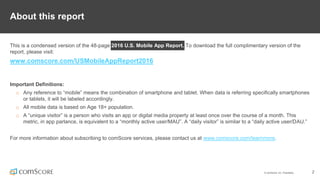 © comScore, Inc. Proprietary. 2
About this report
This is a condensed version of the 48-page 2016 U.S. Mobile App Report. To download the full complimentary version of the
report, please visit:
www.comscore.com/USMobileAppReport2016
Important Definitions:
o Any reference to “mobile” means the combination of smartphone and tablet. When data is referring specifically smartphones
or tablets, it will be labeled accordingly.
o All mobile data is based on Age 18+ population.
o A “unique visitor” is a person who visits an app or digital media property at least once over the course of a month. This
metric, in app parlance, is equivalent to a “monthly active user/MAU”. A “daily visitor” is similar to a “daily active user/DAU.”
For more information about subscribing to comScore services, please contact us at www.comscore.com/learnmore.
 