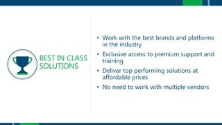 • Work with the best brands and platforms
in the industry
• Exclusive access to premium support and
training
• Deliver top performing solutions at
affordable prices
• No need to work with multiple vendors
BEST IN CLASS
SOLUTIONS
 