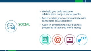 • We help you build customer
relationships not just social profiles
• Better enable you to communicate with
consumers on a social level
• Assist in streamlining your business
processes to save you more money
SOCIAL
 