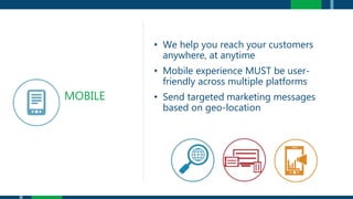 • We help you reach your customers
anywhere, at anytime
• Mobile experience MUST be user-
friendly across multiple platforms
• Send targeted marketing messages
based on geo-location
MOBILE
 