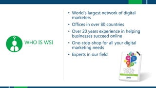 WHO IS WSI
• World’s largest network of digital
marketers
• Offices in over 80 countries
• Over 20 years experience in helping
businesses succeed online
• One-stop-shop for all your digital
marketing needs
• Experts in our field
 