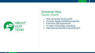 ABOUT
OUR
TEAM
Armando Alas
Toronto, Ontario
● York University Honours BA
● 15 years digital marketing expertise
● Franchise 500 Experience
● 14 years technology consulting
● International Business Development
 