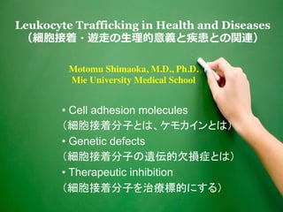 1
Leukocyte Trafficking in Health and Diseases
（細胞接着・遊⾛の⽣理的意義と疾患との関連）
• Cell adhesion molecules
（細胞接着分子とは、ケモカインとは）
• Genetic defects
（細胞接着分子の遺伝的欠損症とは）
• Therapeutic inhibition
（細胞接着分子を治療標的にする）
Motomu Shimaoka, M.D., Ph.D.
Mie University Medical School
 