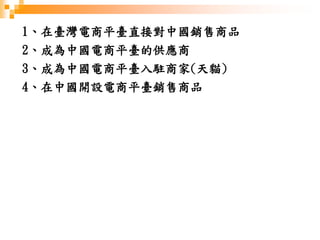 1、在臺灣電商平臺直接對中國銷售商品
2、成為中國電商平臺的供應商
3、成為中國電商平臺入駐商家(天貓)
4、在中國開設電商平臺銷售商品
 