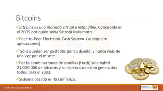 Punto	Net	Soluciones	SRL	©
Bitcoins
üBitcoins es	una	moneda	virtual	e	intangible.	Concebida	en	
el	2009	por	quien	sería Satoshi Nakamoto.
üPeer-to-Peer	Electronic Cash	System.	(se	requiere	
aplicaciones)
ü Sólo	puedan	ser	gastados	por	su	dueño,	y	nunca	más	de	
una	vez	por	el	mismo.
üPor	la	combinaciones	de	semillas	(hash)	solo	habrá	
21.000.000	de	bitcoins y	se	espera	que	estén	generados	
todos	para	el	2033.
üSistema	basado	en	la	confianza.
 
