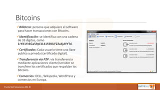Punto	Net	Soluciones	SRL	©
Bitcoins
üBilletera:	persona	que	adquiere	el	software	
para	hacer	transacciones	con	Bitcoins.
üIdentificación:	se	identifica	con	una	cadena	
de	33	dígitos,	como	
1rYK1YzEGa59pI314159KUF2Za4jAYYTd.
üCertificados:	Cada	usuario	tiene	una	llave	
publica	y	privada	(certificado	digital).
üTransferencia	via P2P:	vía	transferencia	
mediante	aplicaciones	cliente/servidor	se	
transfiere	los	certificados	que	respaldan	los	
bitcoins.
üComercios:	DELL,	Wikipedia,	WordPress y	
comercios	en	Europa.
 