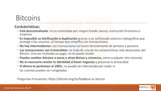 Punto	Net	Soluciones	SRL	©
Bitcoins
Carácterísticas:
• Está	descentralizada:	no	es	controlada	por	ningún	Estado,	banco,	institución	financiera	o	
empresa.
• Es	imposible	su	falsificación	o	duplicación gracias	a	un	sofisticado	sistema	criptográfico	que	
protege	a	los	usuarios,	al	tiempo	que	simplifica	las	transacciones.
• No	hay	intermediarios: Las	transacciones	se	hacen	directamente	de	persona	a	persona.
• Las	transacciones	son	irreversibles:	se	trata	de	una	de	las	características	más	destacadas	del	
Bitcoin.	Una	vez	realizado	un	pago,	no	se	puede	anular.
• Puedes	cambiar	bitcoins a	euros	u	otras	divisas	y	viceversa,	como	cualquier	otra	moneda.
• No	es	necesario	revelar	tu	identidad	al	hacer	negocios y	preserva	tu	privacidad.
• El	dinero	te	pertenece	al	100%;	no	puede	ser	intervenido	por	nadie	ni
las	cuentas	pueden	ser	congeladas.
Preguntas	Frecuentes:	https://bitcoin.org/es/faq#que-es-bitcoin
 