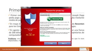 Punto	Net	Soluciones	SRL	©
Primeros	Ransomware
ü Primer ransom creado 1989, conocido como AIDS o PC Cyborg, Joseph Popp
pedía pago por archivos cifrados. Reclamaban U$S 189 y se cancelaba mediante
medio de pago.
üEn mayo 2012, se descubrió las variaciones de un malware llamado Reventon
para los Estados Unidos y Canadá que pedía un pago a medios de pagos.
üEn agosto 2012, se comenzó a utilizar el logo del FBI para reclamar una fianza
de 200 dólares a pagar mediante una tarjeta de MoneyPak a los propietarios de
computadores infectados.
Problema: era como se cobraban los $$$$ resultados de la extorsion, una vez que le eran
depositados. A parte se los podía rastrear una vez denunciados.
 