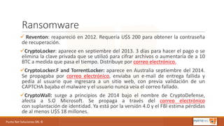Punto	Net	Soluciones	SRL	©
Ransomware
ü Reventon: reapareció en 2012. Requería U$S 200 para obtener la contraseña
de recuperación.
üCryptoLocker: aparece en septiembre del 2013. 3 días para hacer el pago o se
elimina la clave privada que se utilizó para cifrar archivos o aumentaría de a 10
BTC a medida que pasa el tiempo. Distribuye por correo electrónico.
üCryptoLocker.F and TorrentLocker: aparece en Australia septiembre del 2014.
Se propagaba por correo electrónico, enviaba un e-mail de entrega fallida y
pedía al usuario que ingresara a un sitio web, con previa validación de un
CAPTCHA bajaba el malware y el usuario nunca veía el correo fallado.
üCryptoWall: surge a principios de 2014 bajo el nombre de CryptoDefense,
afecta a S.O Microsoft. Se propaga a través del correo electrónico
con suplantación de identidad. Ya está por la versión 4.0 y el FBI estima pérdidas
de al menos U$S 18 millones.
 
