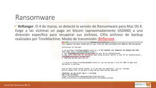 Punto	Net	Soluciones	SRL	©
Ransomware
ü KeRanger: El 4 de marzo, se detectó la versión de Ransomware para Mac OS X.
Exige a las víctimas un pago en bitcoin (aproximadamente US$400) a una
dirección específica para recuperar sus archivos. Cifra archivos de backup
realizados por TimeMachine. Medio de transmisión: BitTorrent.
 
