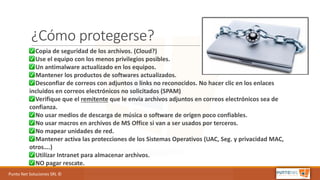 Punto	Net	Soluciones	SRL	©
¿Cómo protegerse?
✅ Copia	de	seguridad	de	los	archivos.	(Cloud?)
✅ Use	el	equipo	con	los	menos	privilegios	posibles.
✅ Un	antimalware	actualizado	en	los	equipos.
✅ Mantener	los	productos	de	softwares	actualizados.
✅ Desconfiar	de	correos	con	adjuntos	o	links	no	reconocidos. No	hacer	clic	en	los	enlaces	
incluidos	en	correos	electrónicos	no	solicitados	(SPAM)
✅ Verifique	que	el	remitente que	le	envía	archivos	adjuntos	en	correos	electrónicos	sea	de	
confianza.
✅ No	usar	medios	de	descarga	de	música o	software	de	origen	poco	confiables.
✅ No	usar	macros	en	archivos	de	MS	Office	si	van	a	ser	usados	por	terceros.
✅ No	mapear	unidades	de	red.
✅ Mantener	activa	las	protecciones	de	los	Sistemas	Operativos	(UAC,	Seg.	y	privacidad	MAC,	
otros….)
✅ Utilizar	Intranet	para	almacenar	archivos.
✅ NO	pagar	rescate.
 