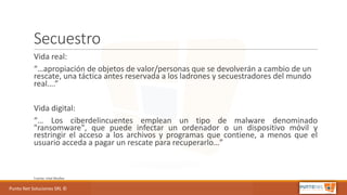 Punto	Net	Soluciones	SRL	©
Secuestro
Vida	real:
“…apropiación	de	objetos	de	valor/personas	que	se	devolverán	a	cambio	de	un	
rescate,	una	táctica	antes	reservada	a	los	ladrones	y	secuestradores	del	mundo	
real….”
Vida	digital:
“… Los ciberdelincuentes emplean un tipo de malware denominado
"ransomware", que puede infectar un ordenador o un dispositivo móvil y
restringir el acceso a los archivos y programas que contiene, a menos que el
usuario acceda a pagar un rescate para recuperarlo…”
Fuente:	Intel	Mcafee
 