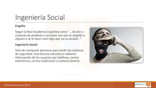 Punto	Net	Soluciones	SRL	©
Ingeniería	Social
Engaño
Según	la	Real	Academia	Española	como	“….Acción	o	
conjunto	de	palabras	o	acciones	con	que	se	engaña	a	
alguien	o	se	le	hace	creer	algo	que	no	es	verdad…”.
Ingeniería	Social
Arte	de	manipular	personas	para	eludir	los	sistemas	
de	seguridad.	Esta	técnica	consiste	en	obtener	
información	de	los	usuarios	por	teléfono,	correo	
electrónico,	correo	tradicional	o	contacto	directo.
 