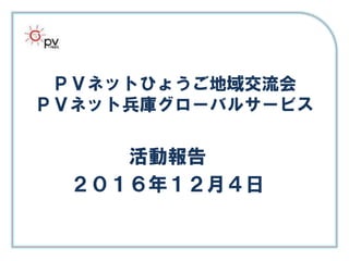 ＰＶネットひょうご地域交流会
ＰＶネット兵庫グローバルサービス
活動報告
２０１６年１２月４日
 